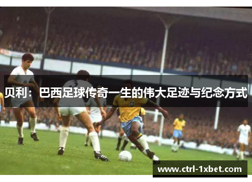 贝利：巴西足球传奇一生的伟大足迹与纪念方式