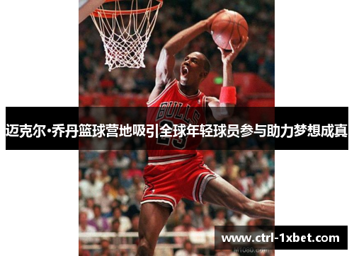 迈克尔·乔丹篮球营地吸引全球年轻球员参与助力梦想成真