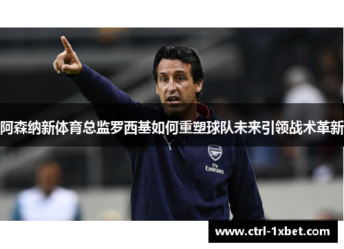 阿森纳新体育总监罗西基如何重塑球队未来引领战术革新