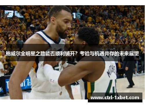 鲍威尔全明星之路能否顺利铺开?考验与机遇并存的未来展望 鲍威尔全明星之路能否顺利铺开?考验与机遇并存的未来展望