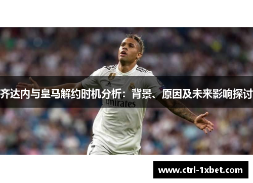 齐达内与皇马解约时机分析：背景、原因及未来影响探讨