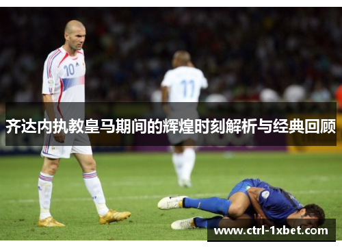 齐达内执教皇马期间的辉煌时刻解析与经典回顾 齐达内执教皇马期间的辉煌时刻解析与经典回顾