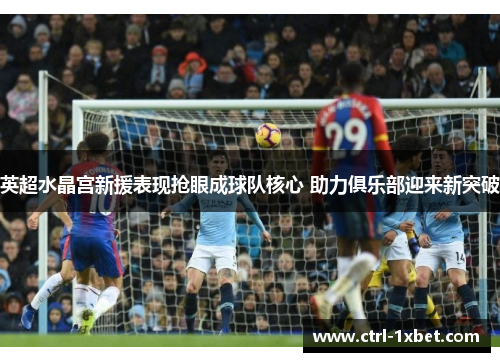 英超水晶宫新援表现抢眼成球队核心 助力俱乐部迎来新突破