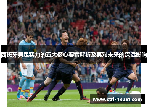 西班牙男足实力的五大核心要素解析及其对未来的深远影响