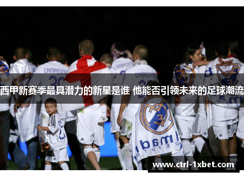 西甲新赛季最具潜力的新星是谁 他能否引领未来的足球潮流 西甲新赛季最具潜力的新星是谁 他能否引领未来的足球潮流