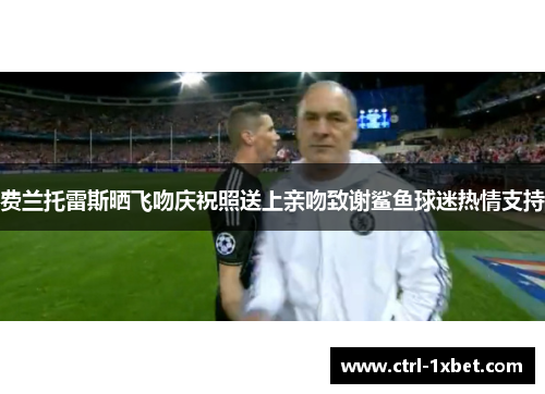 费兰托雷斯晒飞吻庆祝照送上亲吻致谢鲨鱼球迷热情支持 费兰托雷斯晒飞吻庆祝照送上亲吻致谢鲨鱼球迷热情支持