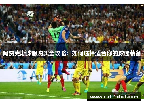 阿贾克斯球服购买全攻略：如何选择适合你的球迷装备
