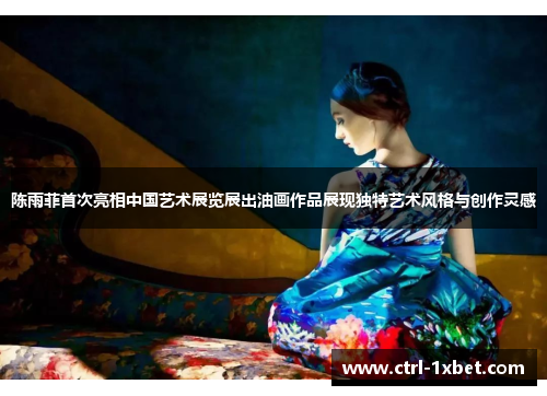 陈雨菲首次亮相中国艺术展览展出油画作品展现独特艺术风格与创作灵感