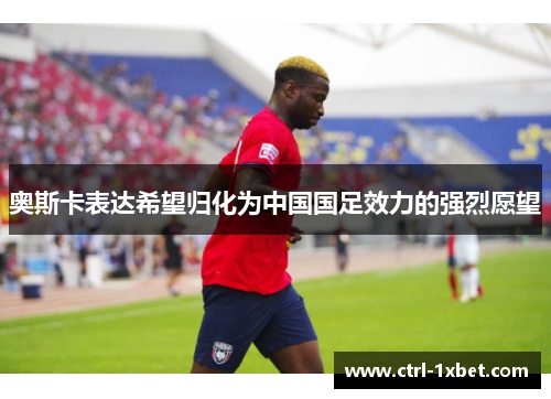 奥斯卡表达希望归化为中国国足效力的强烈愿望 奥斯卡表达希望归化为中国国足效力的强烈愿望